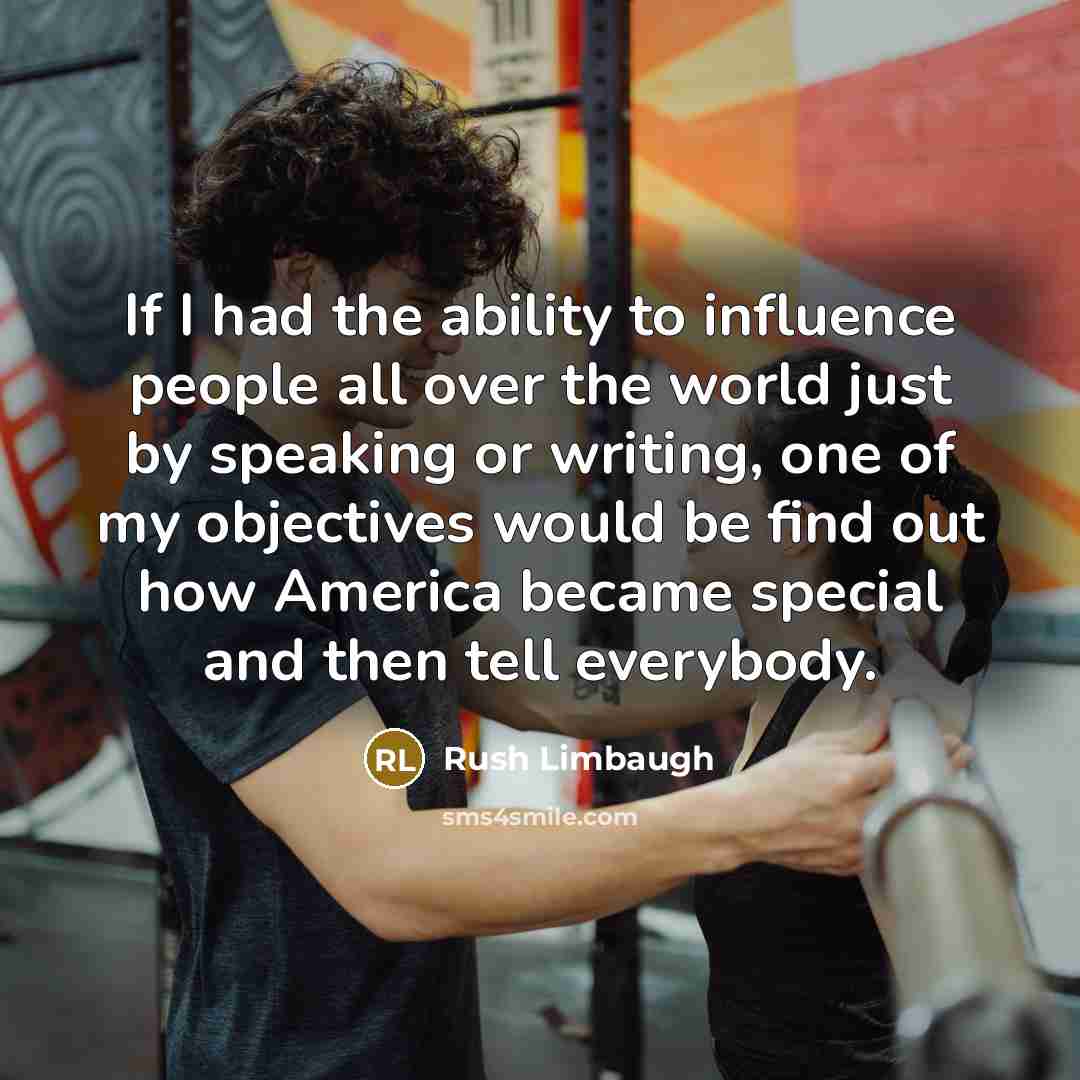 “If I had the ability to influence people all over the world just by speaking or writing, one of my objectives would be find out how America became special and then tell everybody.” quote by Rush Limbaugh