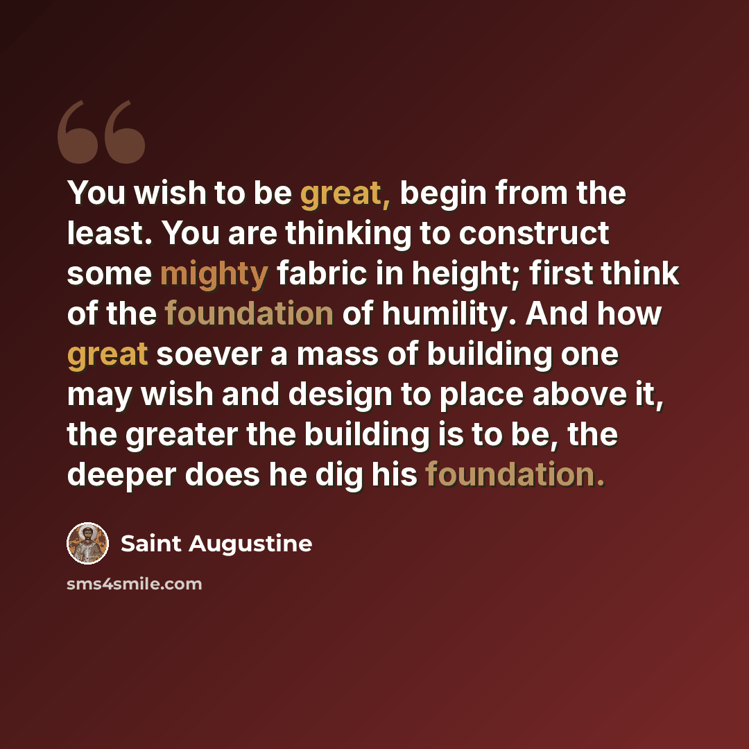 “You wish to be great, begin from the least. You are thinking to construct some mighty fabric in height; first think of the foundation of humility. And how great soever a mass of building one may wish and design to place above it, the greater the building is to be, the deeper does he dig his…” quote by Saint Augustine