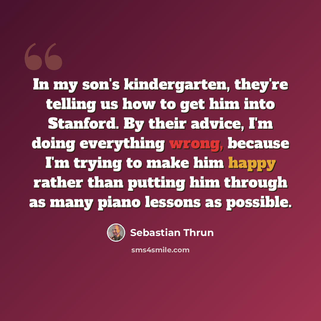 “In my son's kindergarten, they're telling us how to get him into Stanford. By their advice, I'm doing everything wrong, because I'm trying to make him happy rather than putting him through as many piano lessons as possible.” quote by Sebastian Thrun