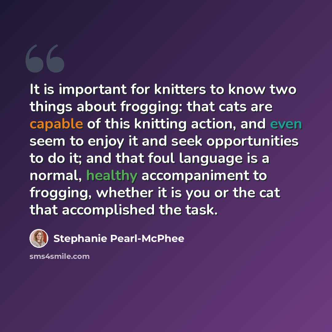 “It is important for knitters to know two things about frogging: that cats are capable of this knitting action, and even seem to enjoy it and seek opportunities to do it; and that foul language is a normal, healthy accompaniment to frogging, whether it is you or the cat that accomplished the task.” quote by Stephanie Pearl-McPhee