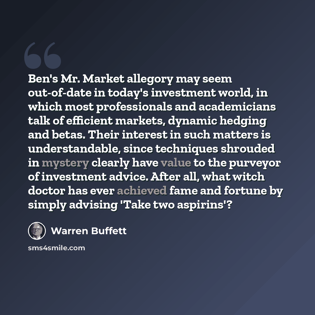 “Ben's Mr. Market allegory may seem out-of-date in today's investment world, in which most professionals and academicians talk of efficient markets, dynamic hedging and betas. Their interest in such matters is understandable, since techniques shrouded in mystery clearly have value to the purveyor…” quote by Warren Buffett