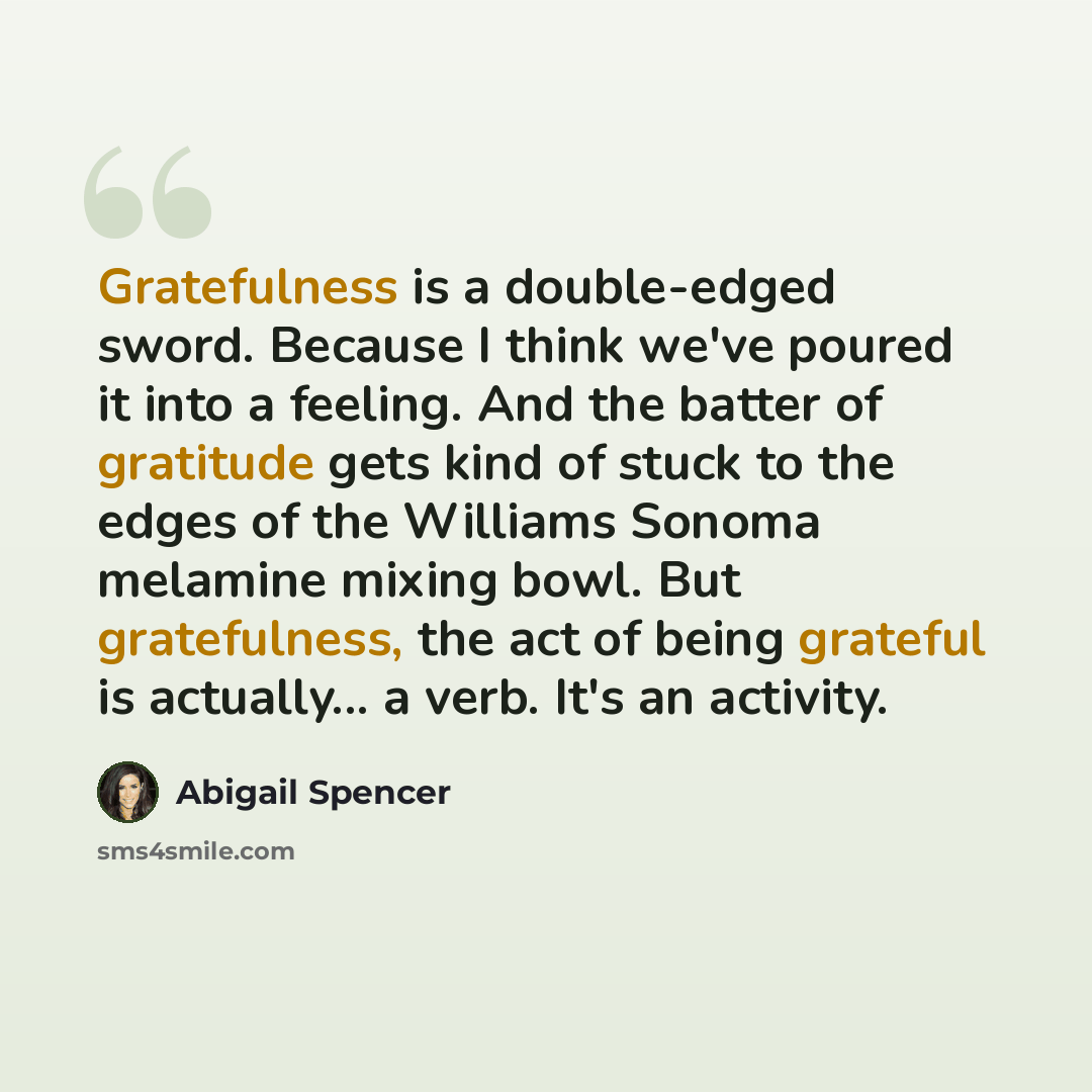 “Gratefulness is a double-edged sword. Because I think we've poured it into a feeling. And the batter of gratitude gets kind of stuck to the edges of the Williams Sonoma melamine mixing bowl. But gratefulness, the act of being grateful is actually... a verb. It's an activity.” quote by Abigail Spencer