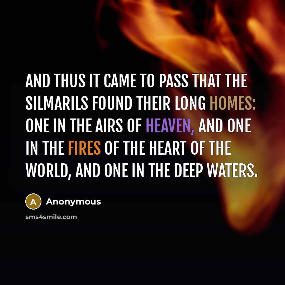 “And thus it came to pass that the Silmarils found their long homes: one in the airs of heaven, and one in the fires of the heart of the world, and one in the deep waters.” quote by Anonymous