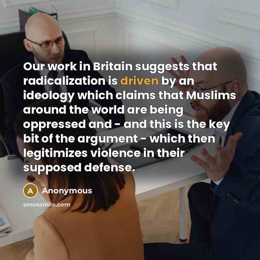 “Our work in Britain suggests that radicalization is driven by an ideology which claims that Muslims around the world are being oppressed and - and this is the key bit of the argument - which then legitimizes violence in their supposed defense.” quote by Anonymous