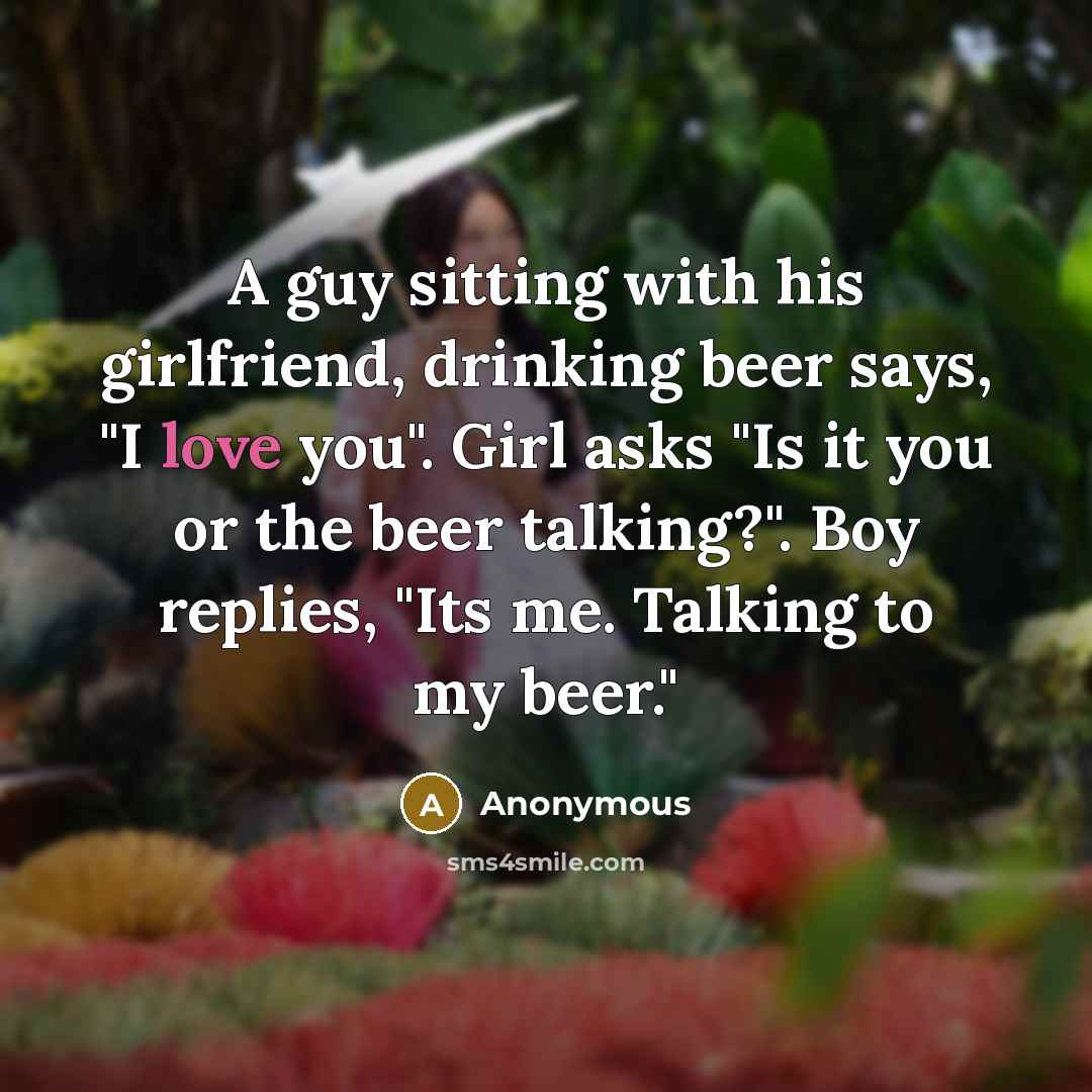 “A guy sitting with his girlfriend, drinking beer says, "I love you". Girl asks "Is it you or the beer talking?". Boy replies, "Its me. Talking to my beer."” quote by Anonymous