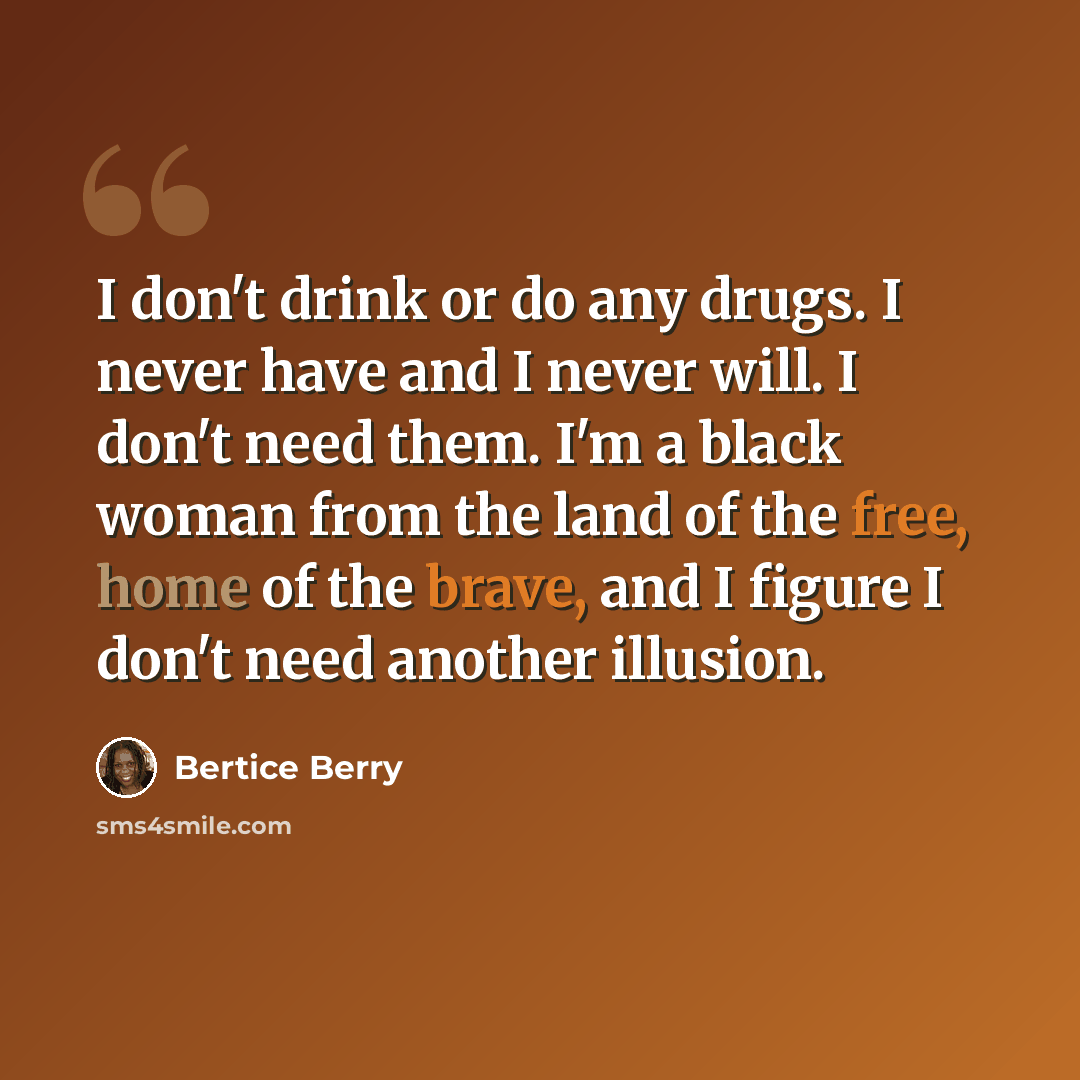 “I don't drink or do any drugs. I never have and I never will. I don't need them. I'm a black woman from the land of the free, home of the brave, and I figure I don't need another illusion.” quote by Bertice Berry