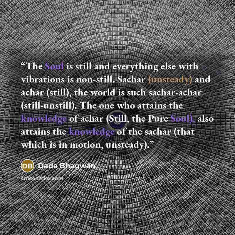 “The Soul is still and everything else with vibrations is non-still. Sachar (unsteady) and achar (still), the world is such sachar-achar (still-unstill). The one who attains the knowledge of achar (Still, the Pure Soul), also attains the knowledge of the sachar (that which is in motion, unsteady).” quote by Dada Bhagwan