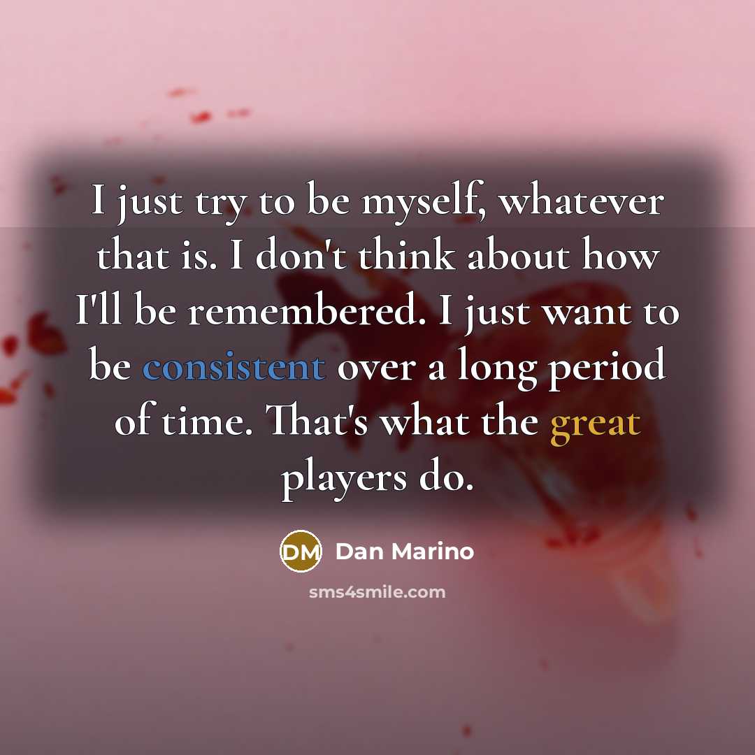 “I just try to be myself, whatever that is. I don't think about how I'll be remembered. I just want to be consistent over a long period of time. That's what the great players do.” quote by Dan Marino