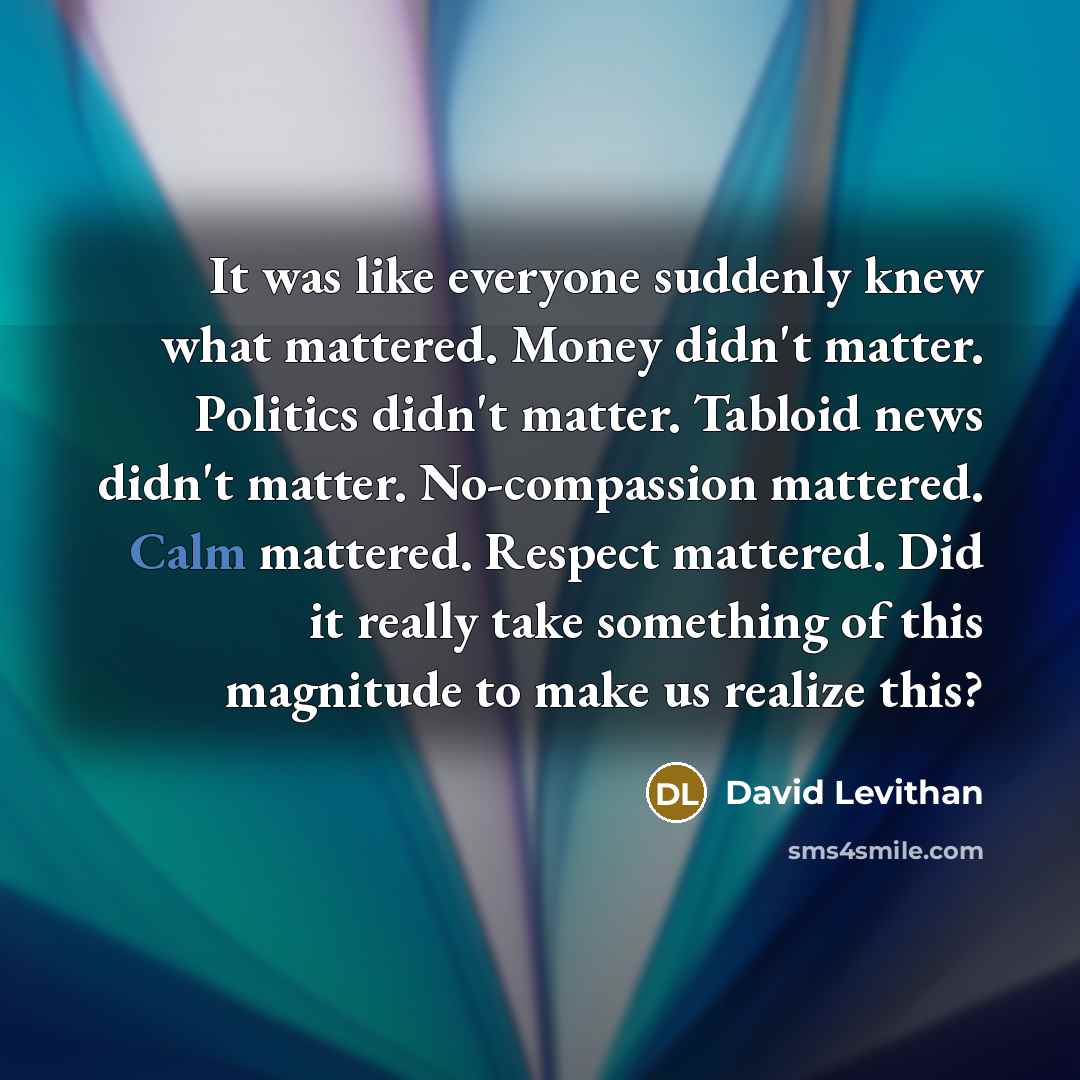 “It was like everyone suddenly knew what mattered. Money didn't matter. Politics didn't matter. Tabloid news didn't matter. No-compassion mattered. Calm mattered. Respect mattered. Did it really take something of this magnitude to make us realize this?” quote by David Levithan