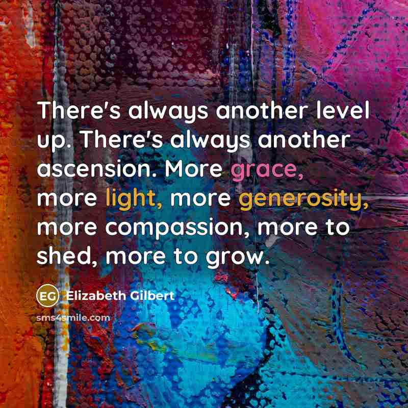 “There's always another level up. There's always another ascension. More grace, more light, more generosity, more compassion, more to shed, more to grow.” quote by Elizabeth Gilbert