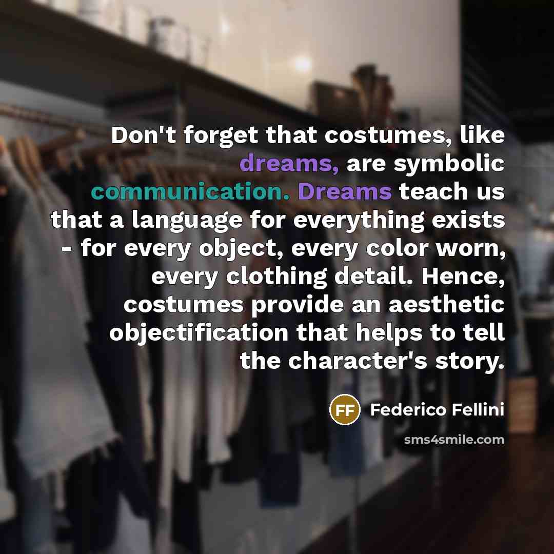 “Don't forget that costumes, like dreams, are symbolic communication. Dreams teach us that a language for everything exists - for every object, every color worn, every clothing detail. Hence, costumes provide an aesthetic objectification that helps to tell the character's story.” quote by Federico Fellini