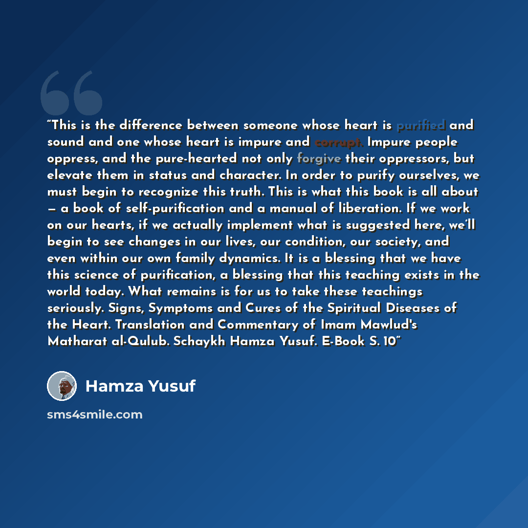“This is the difference between someone whose heart is purified and sound and one whose heart is impure and corrupt. Impure people oppress, and the pure-hearted not only forgive their oppressors, but elevate them in status and character. In order to purify ourselves, we must begin to recognize this…” quote by Hamza Yusuf