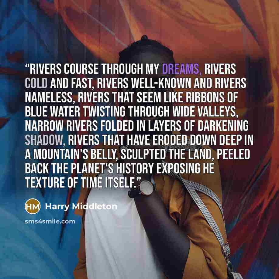 “Rivers course through my dreams, rivers cold and fast, rivers well-known and rivers nameless, rivers that seem like ribbons of blue water twisting through wide valleys, narrow rivers folded in layers of darkening shadow, rivers that have eroded down deep in a mountain's belly, sculpted the land…” quote by Harry Middleton