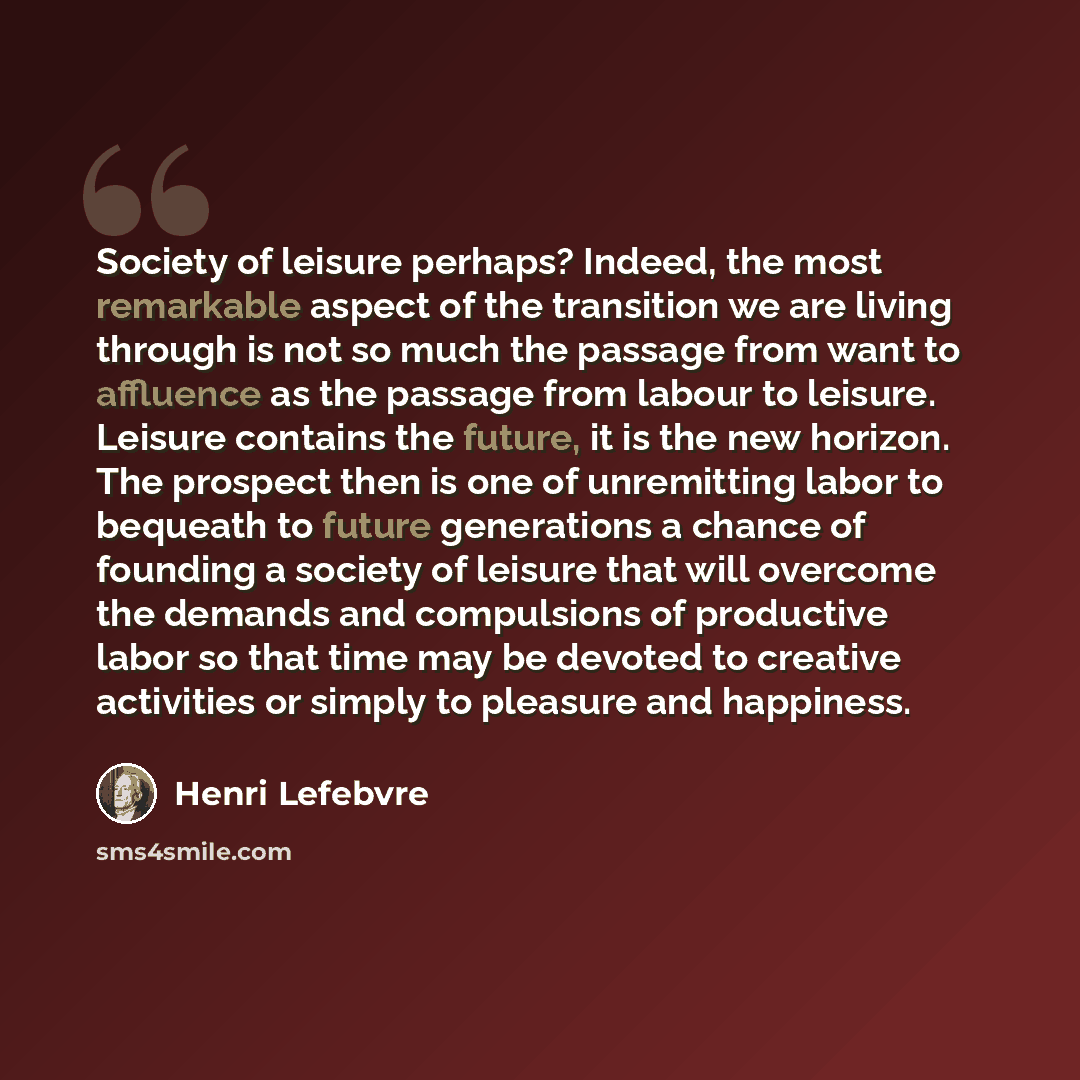 “Society of leisure perhaps? Indeed, the most remarkable aspect of the transition we are living through is not so much the passage from want to affluence as the passage from labour to leisure. Leisure contains the future, it is the new horizon. The prospect then is one of unremitting labor to…” quote by Henri Lefebvre