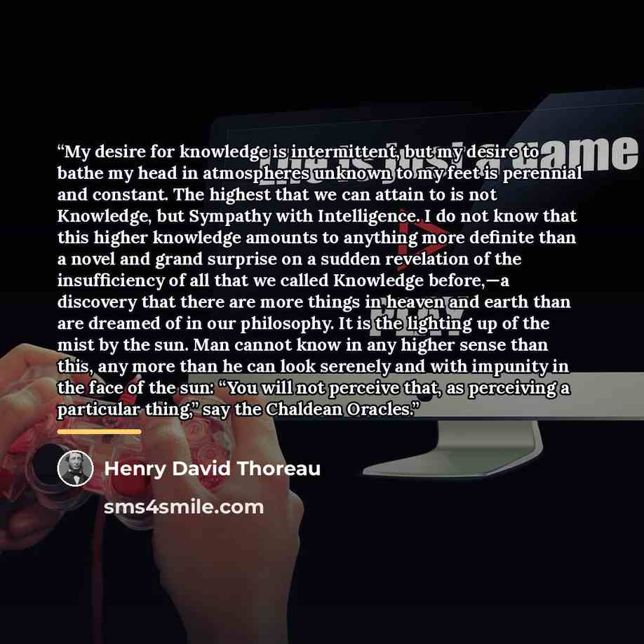 “My desire for knowledge is intermittent, but my desire to bathe my head in atmospheres unknown to my feet is perennial and constant. The highest that we can attain to is not Knowledge, but Sympathy with Intelligence. I do not know that this higher knowledge amounts to anything more definite than a…” quote by Henry David Thoreau