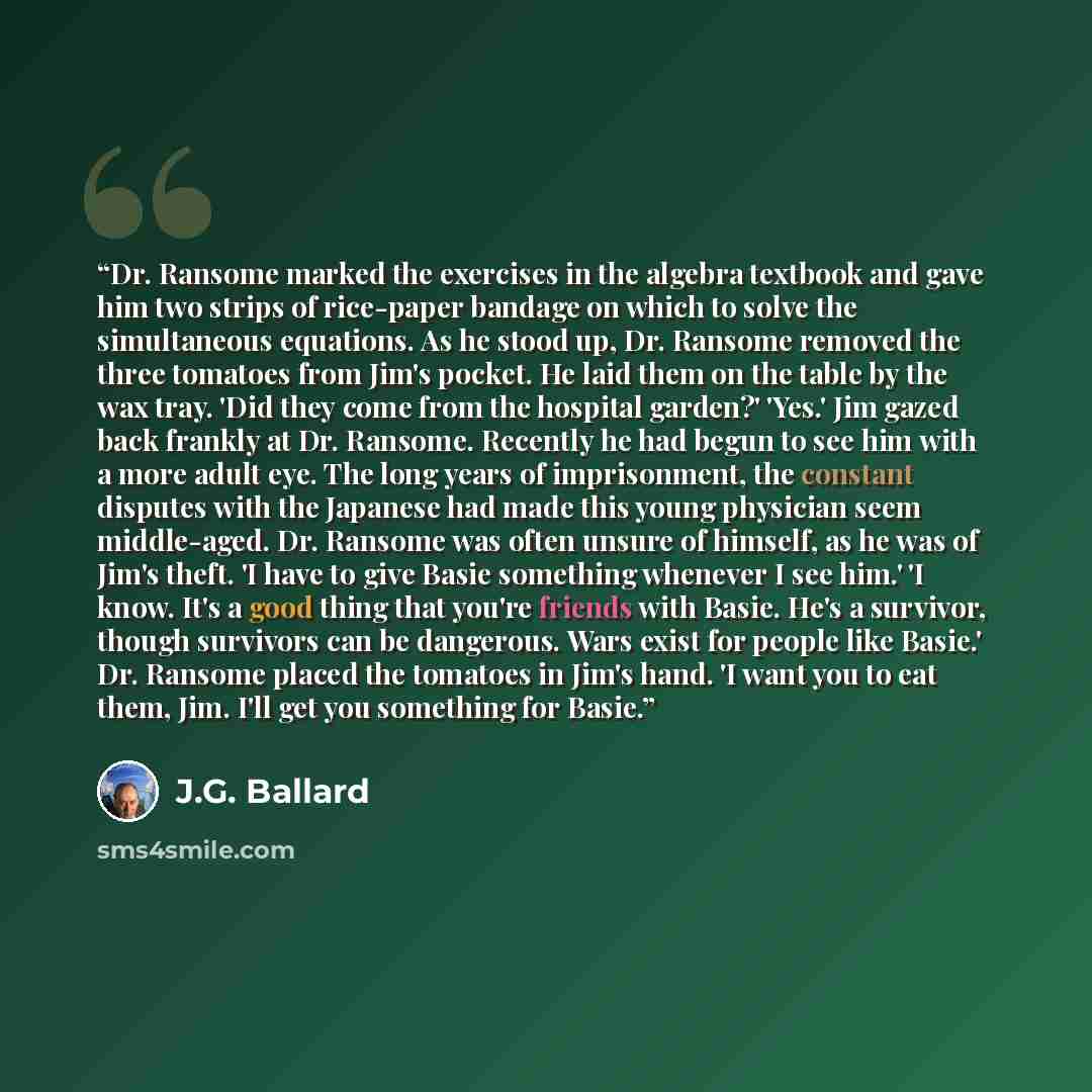 “Dr. Ransome marked the exercises in the algebra textbook and gave him two strips of rice-paper bandage on which to solve the simultaneous equations. As he stood up, Dr. Ransome removed the three tomatoes from Jim's pocket. He laid them on the table by the wax tray. 'Did they come from the hospital…” quote by J.G. Ballard