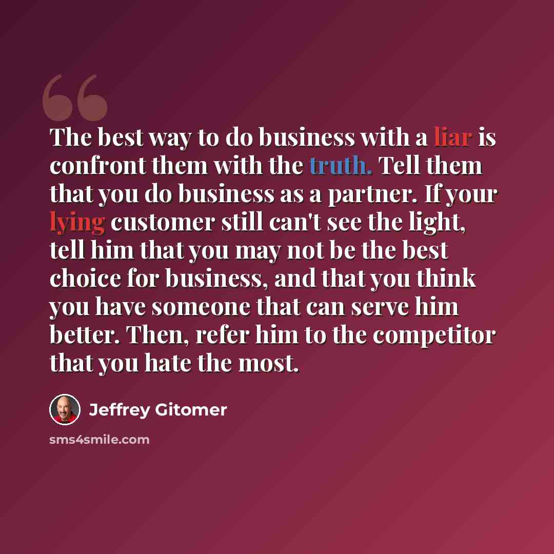 “The best way to do business with a liar is confront them with the truth. Tell them that you do business as a partner. If your lying customer still can't see the light, tell him that you may not be the best choice for business, and that you think you have someone that can serve him better. Then…” quote by Jeffrey Gitomer