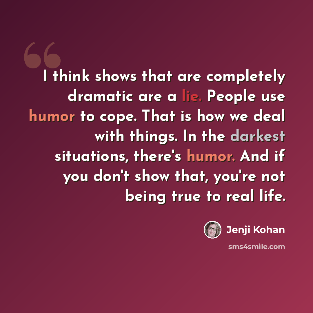 “I think shows that are completely dramatic are a lie. People use humor to cope. That is how we deal with things. In the darkest situations, there's humor. And if you don't show that, you're not being true to real life.” quote by Jenji Kohan