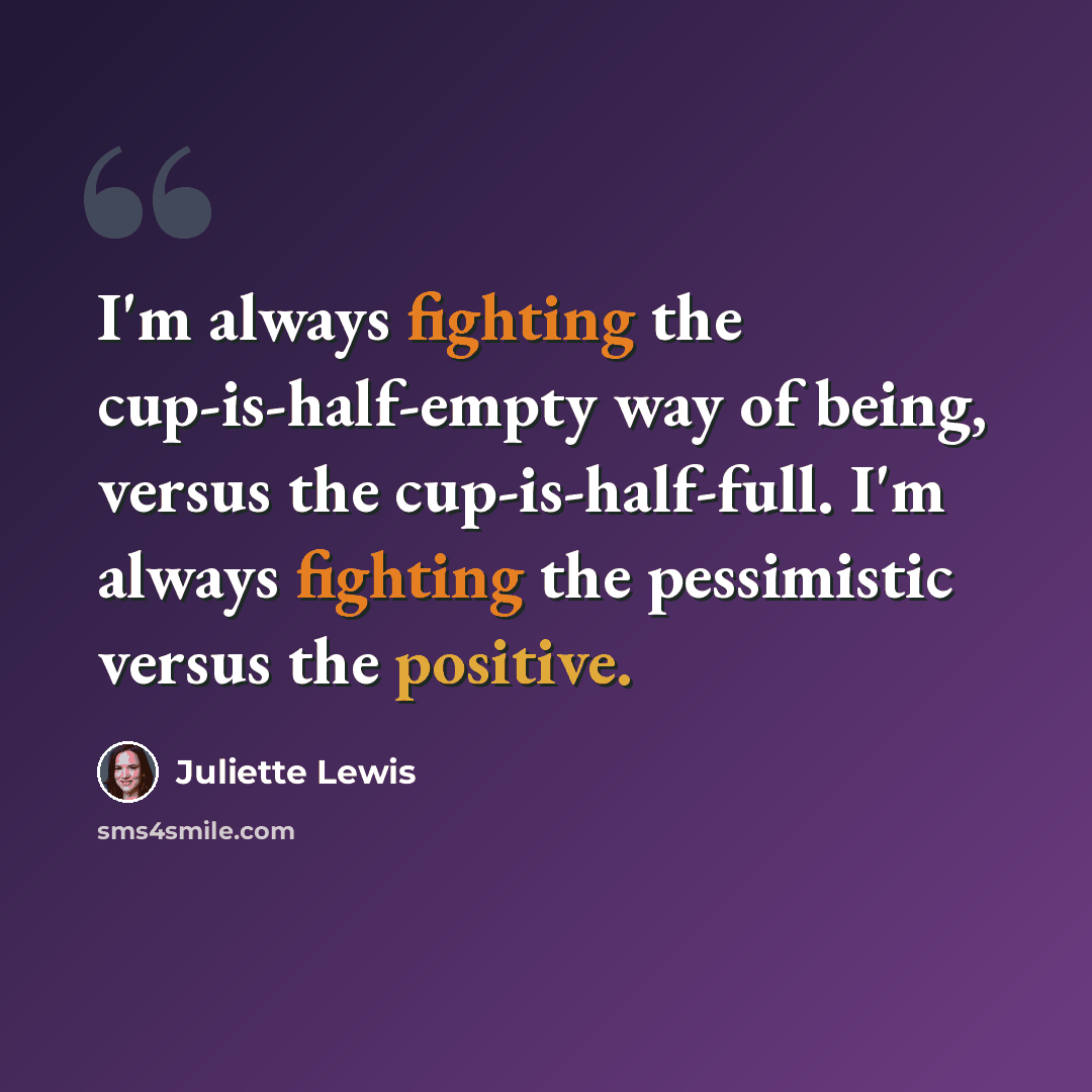 “I'm always fighting the cup-is-half-empty way of being, versus the cup-is-half-full. I'm always fighting the pessimistic versus the positive.” quote by Juliette Lewis