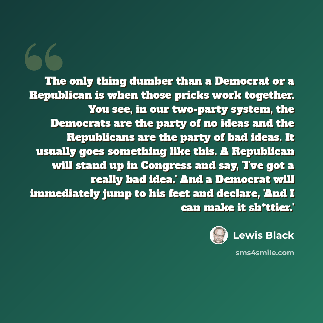 “The only thing dumber than a Democrat or a Republican is when those pricks work together. You see, in our two-party system, the Democrats are the party of no ideas and the Republicans are the party of bad ideas. It usually goes something like this. A Republican will stand up in Congress and say…” quote by Lewis Black