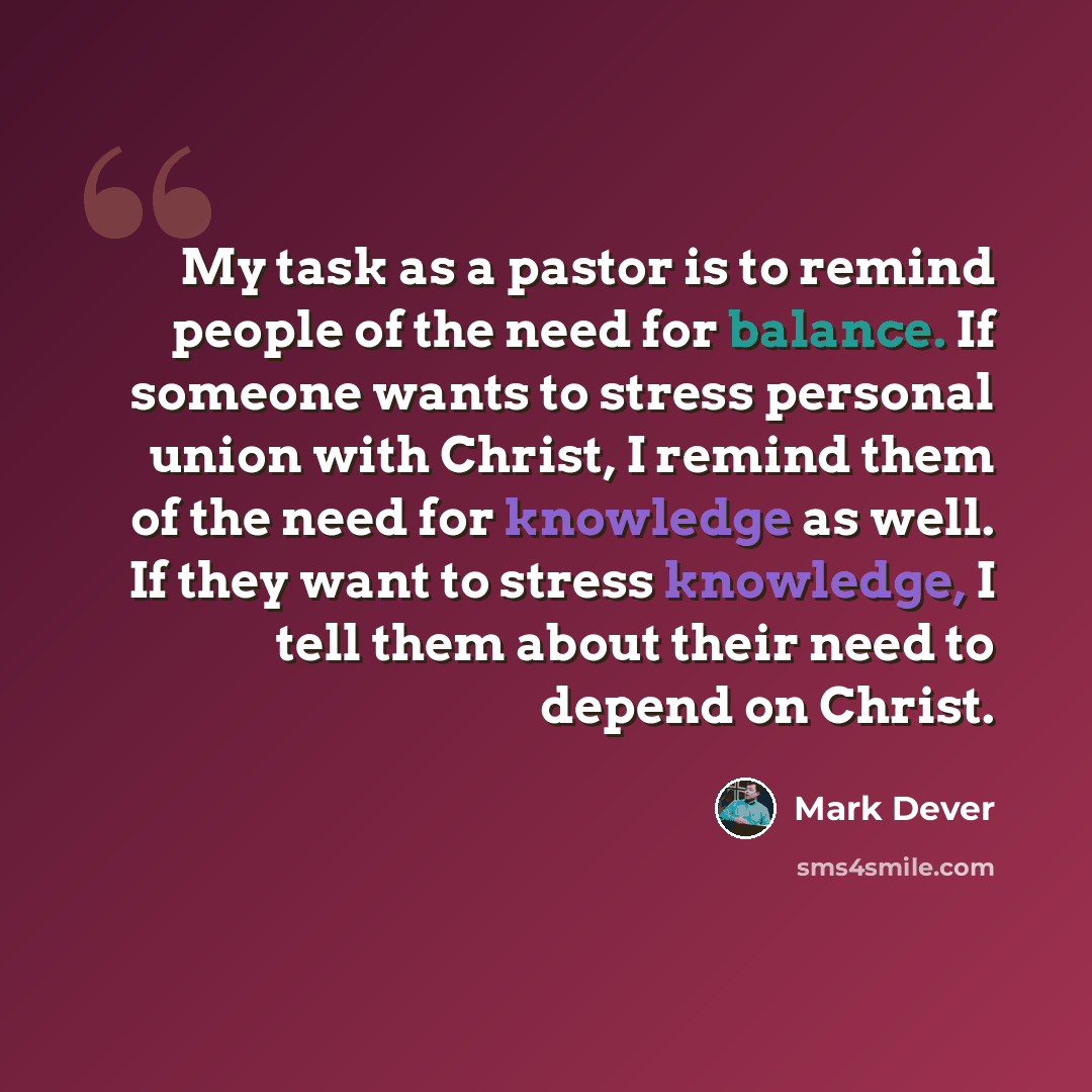 “My task as a pastor is to remind people of the need for balance. If someone wants to stress personal union with Christ, I remind them of the need for knowledge as well. If they want to stress knowledge, I tell them about their need to depend on Christ.” quote by Mark Dever