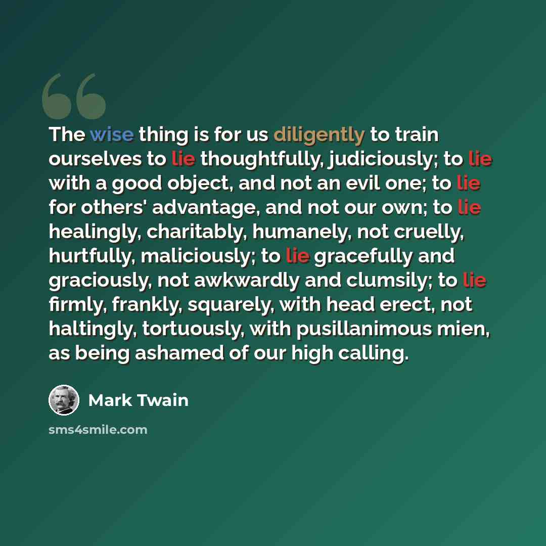 “The wise thing is for us diligently to train ourselves to lie thoughtfully, judiciously; to lie with a good object, and not an evil one; to lie for others' advantage, and not our own; to lie healingly, charitably, humanely, not cruelly, hurtfully, maliciously; to lie gracefully and graciously, not…” quote by Mark Twain