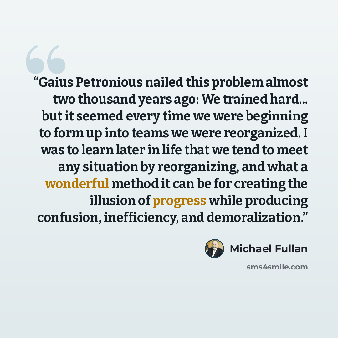 “Gaius Petronious nailed this problem almost two thousand years ago: We trained hard... but it seemed every time we were beginning to form up into teams we were reorganized. I was to learn later in life that we tend to meet any situation by reorganizing, and what a wonderful method it can be for…” quote by Michael Fullan