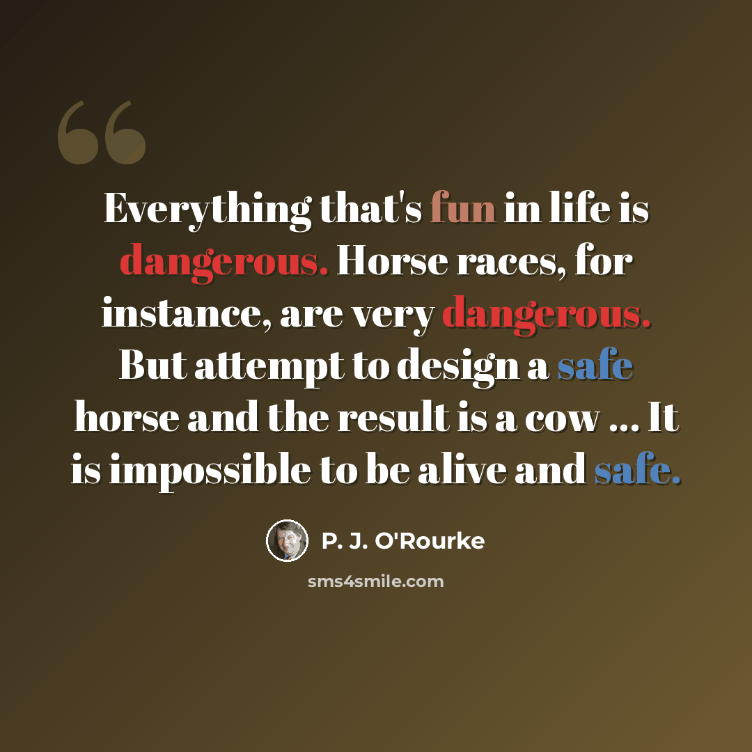 “Everything that's fun in life is dangerous. Horse races, for instance, are very dangerous. But attempt to design a safe horse and the result is a cow ... It is impossible to be alive and safe.” quote by P. J. O'Rourke