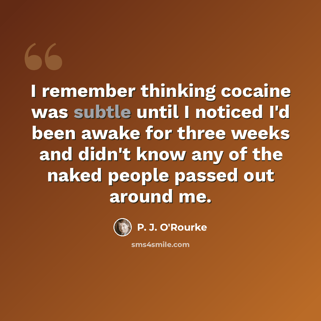 “I remember thinking cocaine was subtle until I noticed I'd been awake for three weeks and didn't know any of the naked people passed out around me.” quote by P. J. O'Rourke