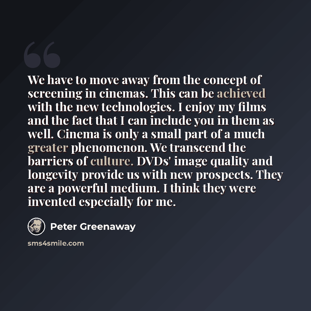 “We have to move away from the concept of screening in cinemas. This can be achieved with the new technologies. I enjoy my films and the fact that I can include you in them as well. Cinema is only a small part of a much greater phenomenon. We transcend the barriers of culture. DVDs' image quality…” quote by Peter Greenaway