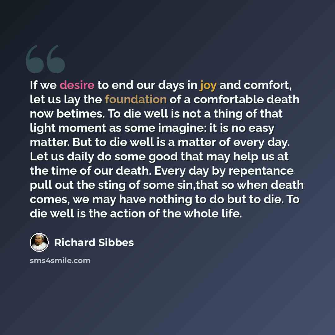 “If we desire to end our days in joy and comfort, let us lay the foundation of a comfortable death now betimes. To die well is not a thing of that light moment as some imagine: it is no easy matter. But to die well is a matter of every day. Let us daily do some good that may help us at the time of…” quote by Richard Sibbes