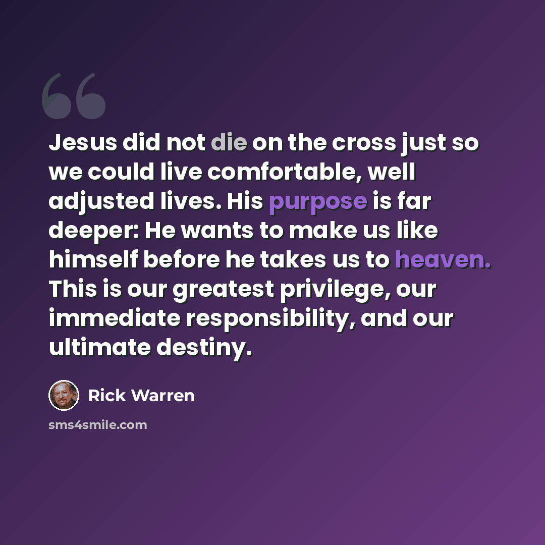“Jesus did not die on the cross just so we could live comfortable, well adjusted lives. His purpose is far deeper: He wants to make us like himself before he takes us to heaven. This is our greatest privilege, our immediate responsibility, and our ultimate destiny.” quote by Rick Warren