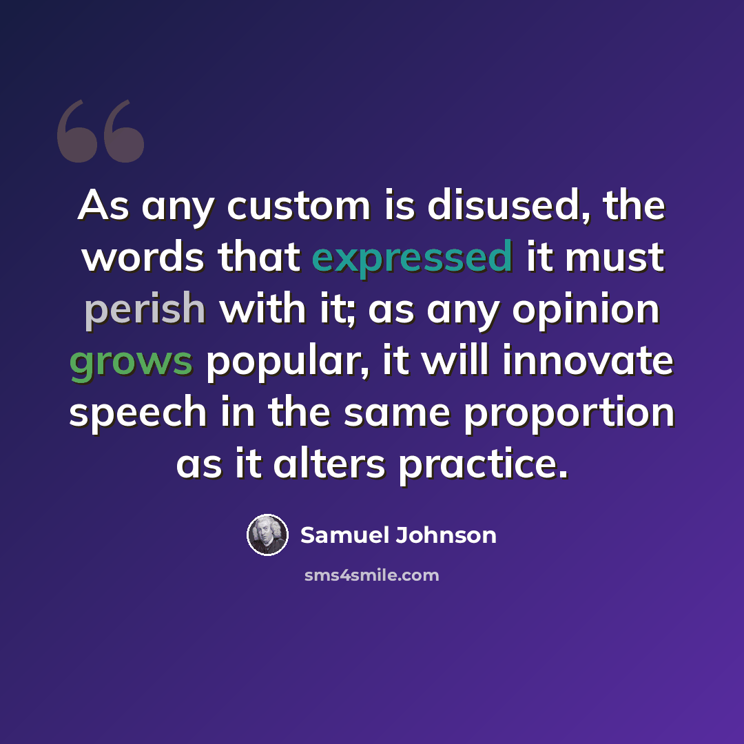“As any custom is disused, the words that expressed it must perish with it; as any opinion grows popular, it will innovate speech in the same proportion as it alters practice.” quote by Samuel Johnson