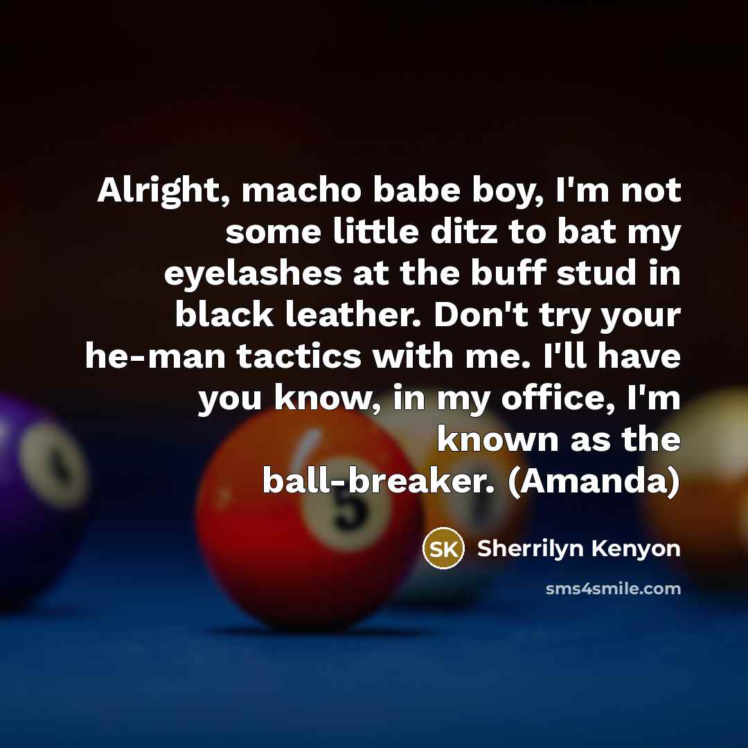 “Alright, macho babe boy, I'm not some little ditz to bat my eyelashes at the buff stud in black leather. Don't try your he-man tactics with me. I'll have you know, in my office, I'm known as the ball-breaker. (Amanda)” quote by Sherrilyn Kenyon