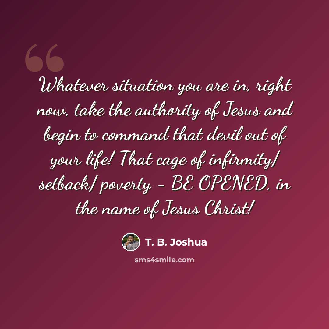 “Whatever situation you are in, right now, take the authority of Jesus and begin to command that devil out of your life! That cage of infirmity/ setback/ poverty - BE OPENED, in the name of Jesus Christ!” quote by T. B. Joshua