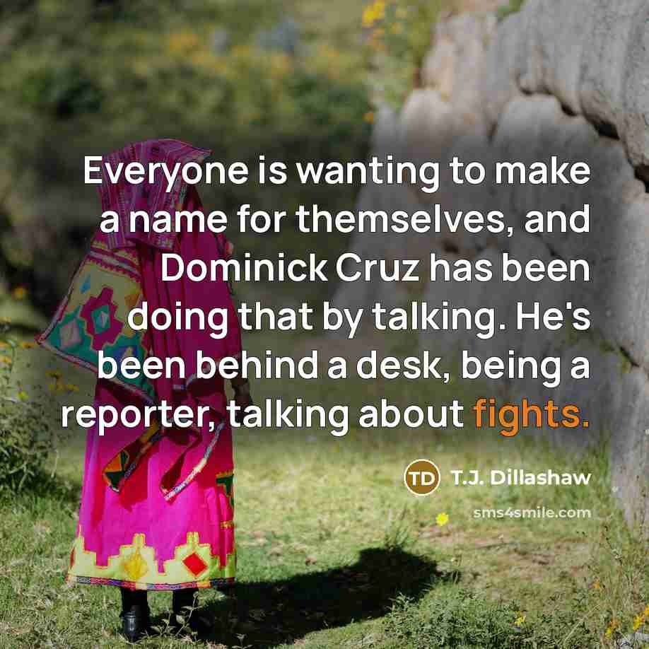 “Everyone is wanting to make a name for themselves, and Dominick Cruz has been doing that by talking. He's been behind a desk, being a reporter, talking about fights.” quote by T.J. Dillashaw
