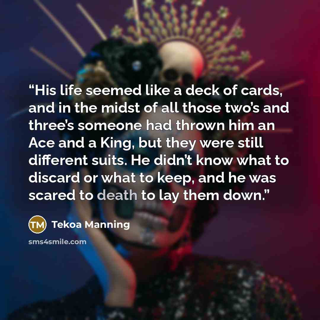 “His life seemed like a deck of cards, and in the midst of all those two’s and three’s someone had thrown him an Ace and a King, but they were still different suits. He didn’t know what to discard or what to keep, and he was scared to death to lay them down.” quote by Tekoa Manning