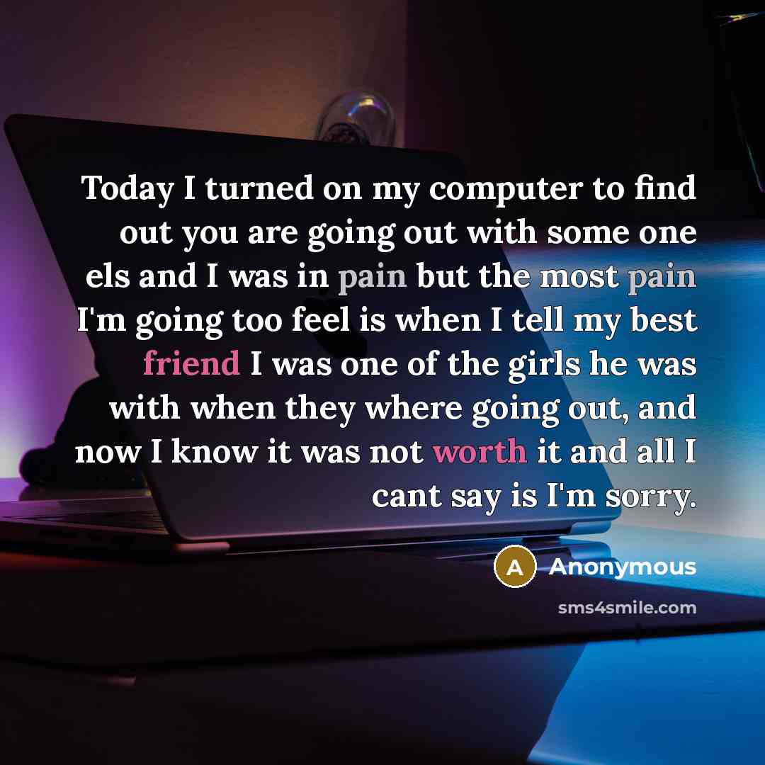 “Today I turned on my computer to find out you are going out with some one els and I was in pain but the most pain I'm going too feel is when I tell my best friend I was one of the girls he was with when they where going out, and now I know it was not worth it and all I cant say is I'm sorry.” quote by Anonymous