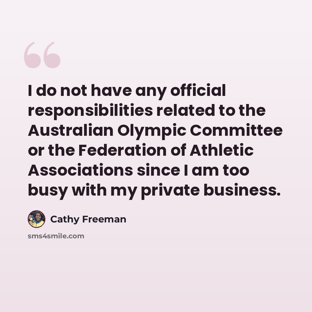 “I do not have any official responsibilities related to the Australian Olympic Committee or the Federation of Athletic Associations since I am too busy with my private business.” quote by Cathy Freeman