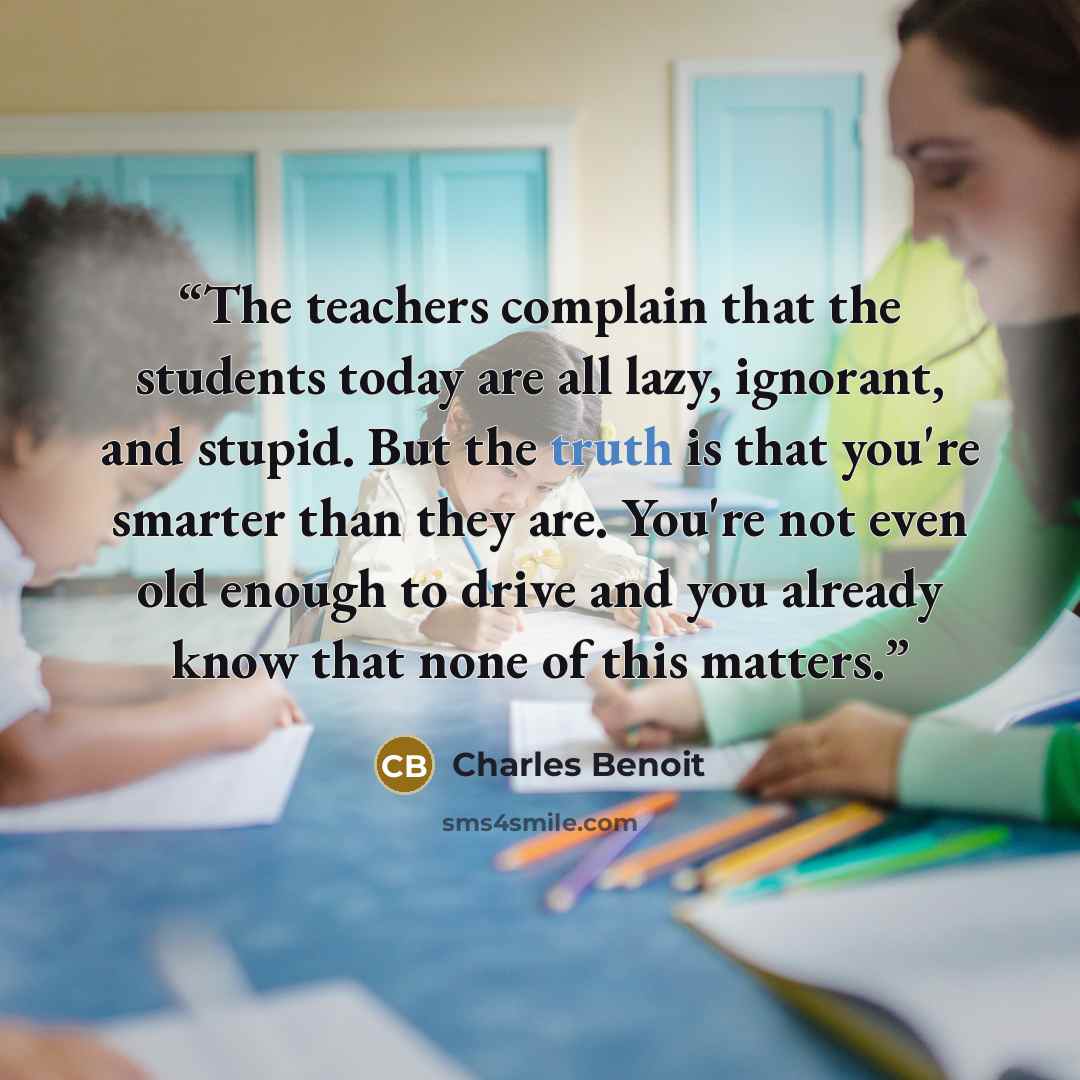 “The teachers complain that the students today are all lazy, ignorant, and stupid. But the truth is that you're smarter than they are. You're not even old enough to drive and you already know that none of this matters.” quote by Charles Benoit