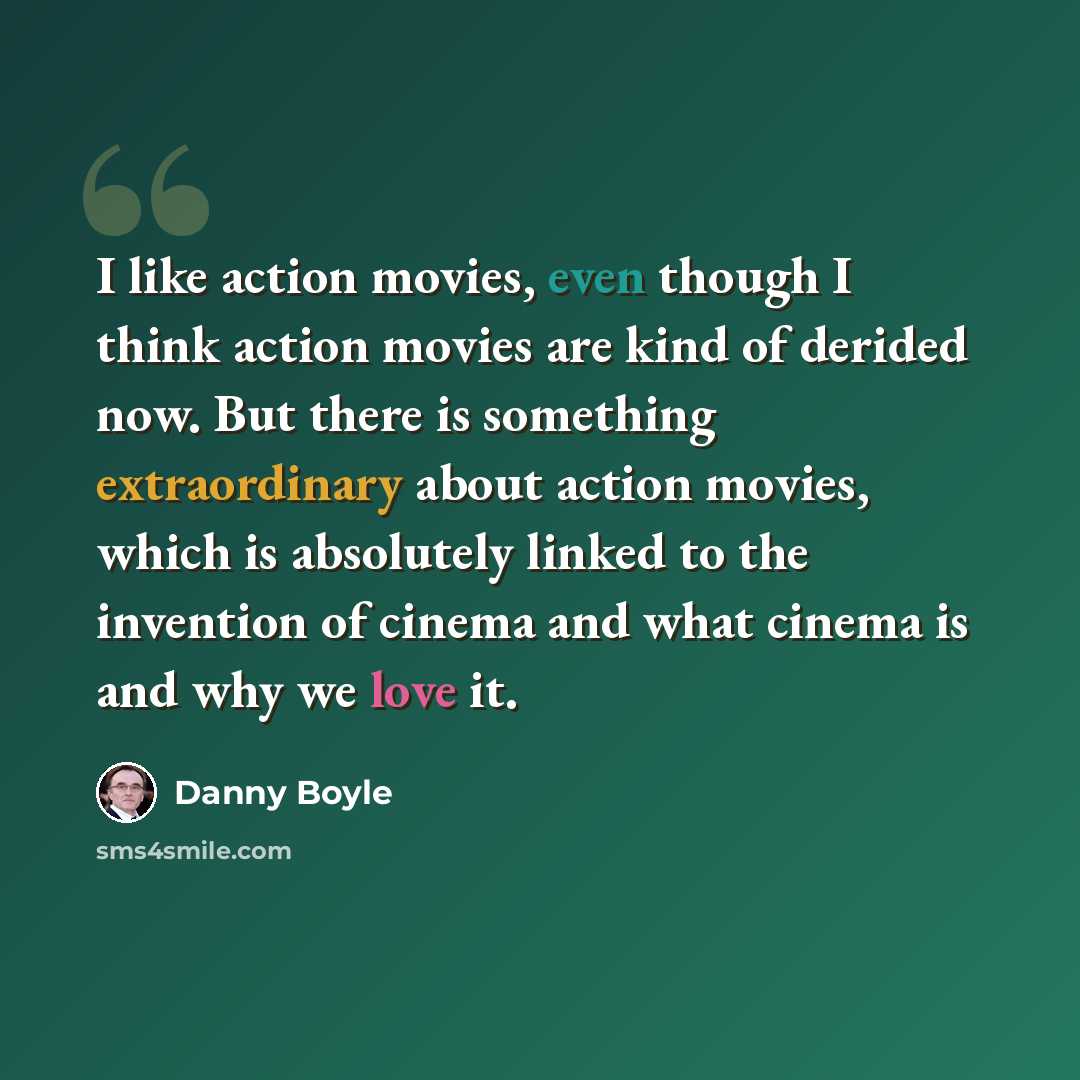 “I like action movies, even though I think action movies are kind of derided now. But there is something extraordinary about action movies, which is absolutely linked to the invention of cinema and what cinema is and why we love it.” quote by Danny Boyle