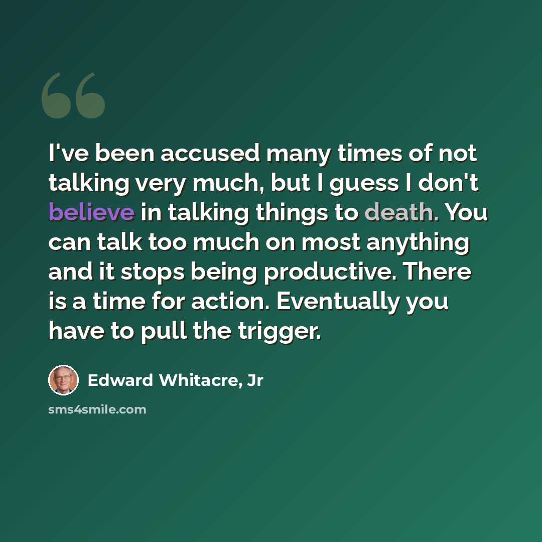“I've been accused many times of not talking very much, but I guess I don't believe in talking things to death. You can talk too much on most anything and it stops being productive. There is a time for action. Eventually you have to pull the trigger.” quote by Edward Whitacre, Jr