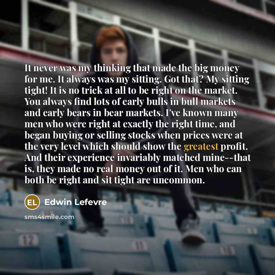 “It never was my thinking that made the big money for me. It always was my sitting. Got that? My sitting tight! It is no trick at all to be right on the market. You always find lots of early bulls in bull markets and early bears in bear markets. I've known many men who were right at exactly the…” quote by Edwin Lefevre