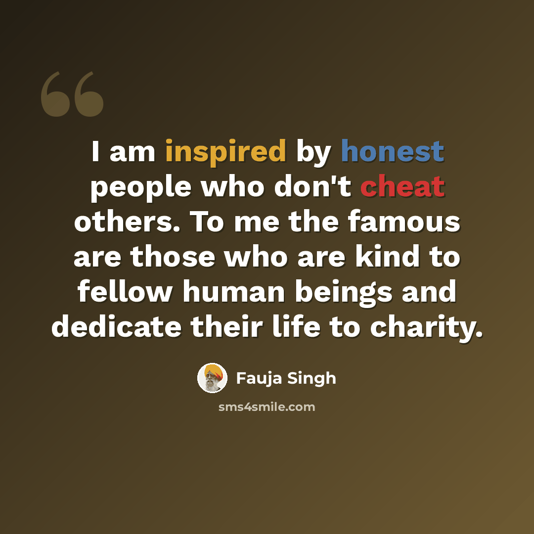 “I am inspired by honest people who don't cheat others. To me the famous are those who are kind to fellow human beings and dedicate their life to charity.” quote by Fauja Singh
