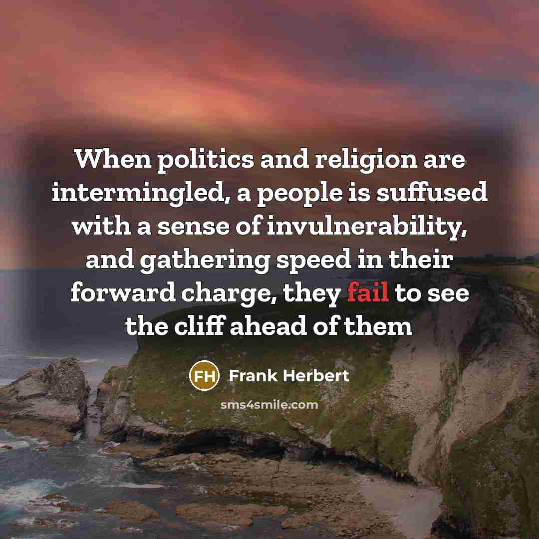 “When politics and religion are intermingled, a people is suffused with a sense of invulnerability, and gathering speed in their forward charge, they fail to see the cliff ahead of them” quote by Frank Herbert