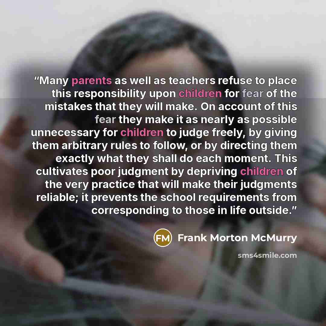 “Many parents as well as teachers refuse to place this responsibility upon children for fear of the mistakes that they will make. On account of this fear they make it as nearly as possible unnecessary for children to judge freely, by giving them arbitrary rules to follow, or by directing them…” quote by Frank Morton McMurry