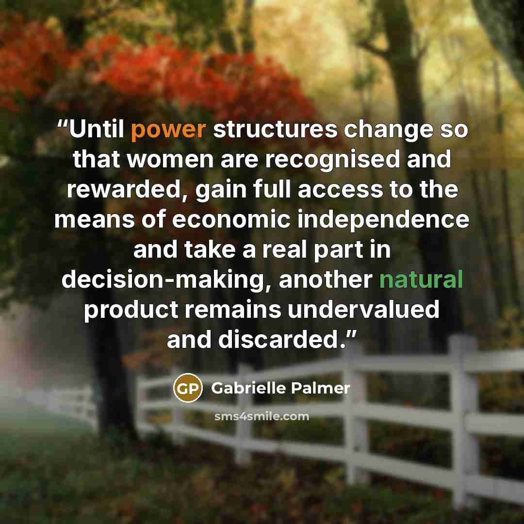 “Until power structures change so that women are recognised and rewarded, gain full access to the means of economic independence and take a real part in decision-making, another natural product remains undervalued and discarded.” quote by Gabrielle Palmer