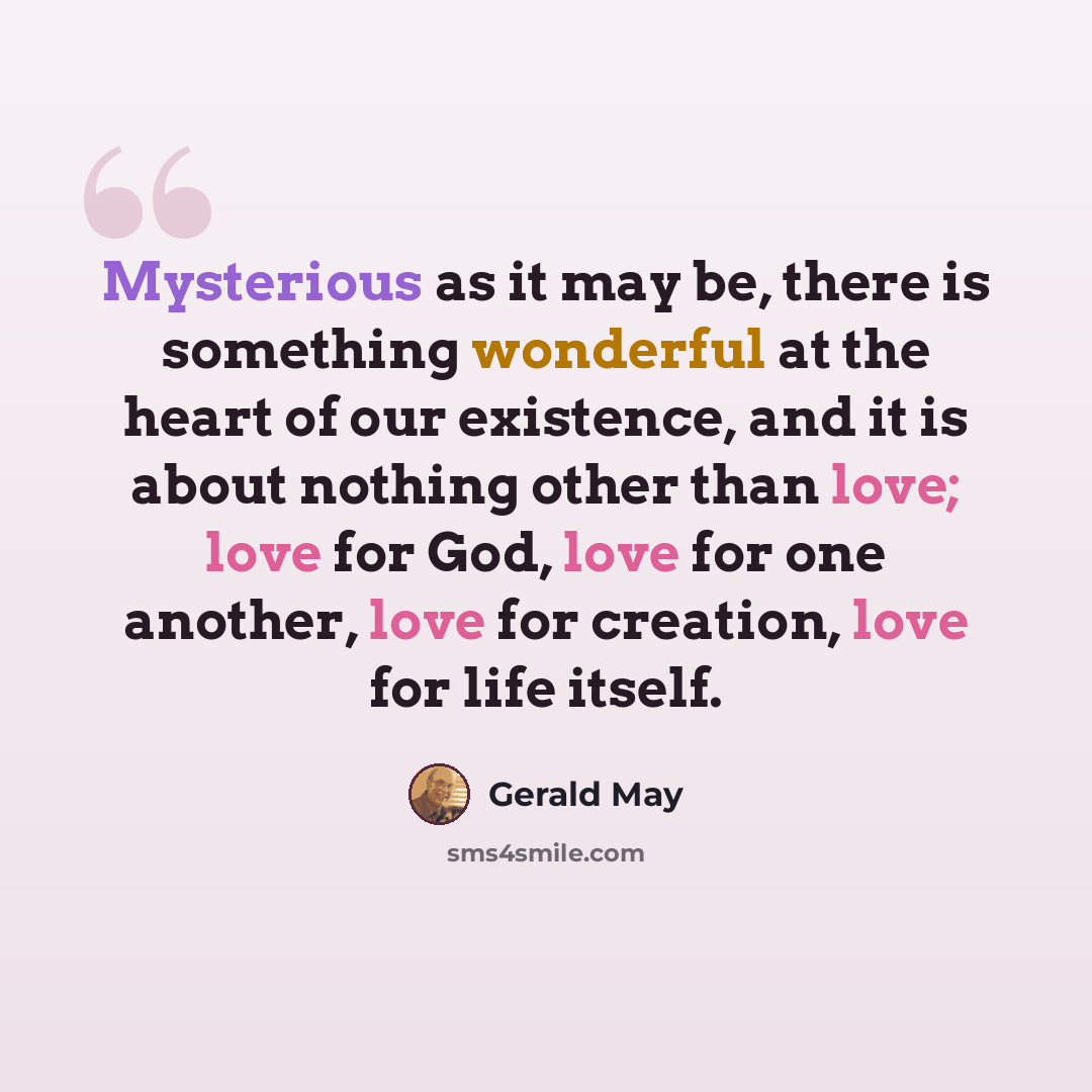 “Mysterious as it may be, there is something wonderful at the heart of our existence, and it is about nothing other than love; love for God, love for one another, love for creation, love for life itself.” quote by Gerald May