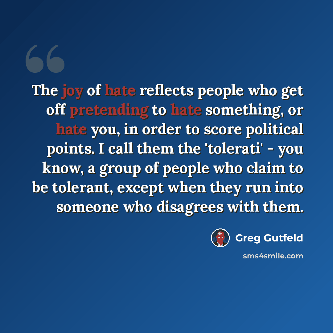 “The joy of hate reflects people who get off pretending to hate something, or hate you, in order to score political points. I call them the 'tolerati' - you know, a group of people who claim to be tolerant, except when they run into someone who disagrees with them.” quote by Greg Gutfeld