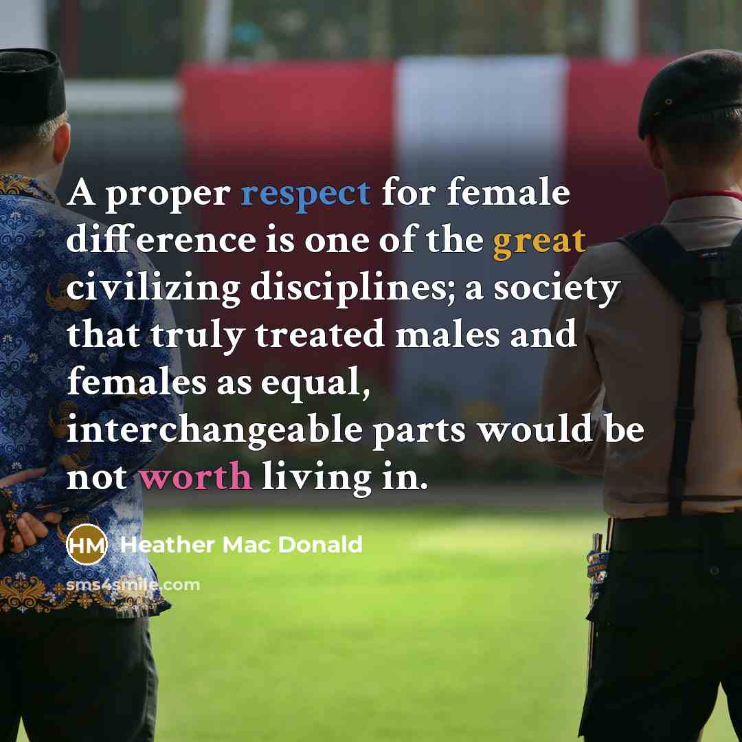 “A proper respect for female difference is one of the great civilizing disciplines; a society that truly treated males and females as equal, interchangeable parts would be not worth living in.” quote by Heather Mac Donald